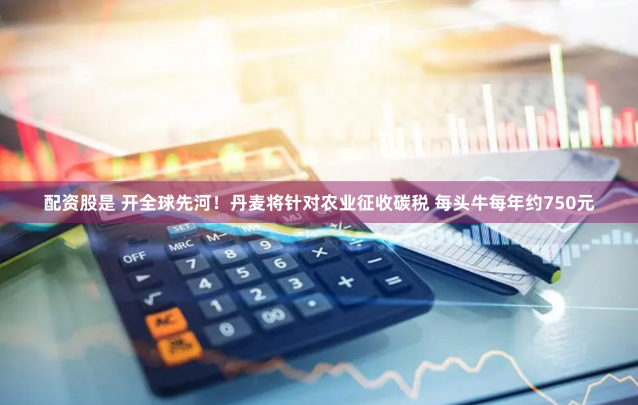 配资股是 开全球先河！丹麦将针对农业征收碳税 每头牛每年约750元