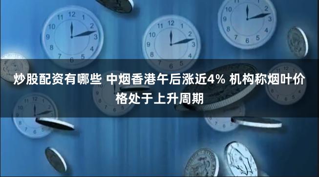 炒股配资有哪些 中烟香港午后涨近4% 机构称烟叶价格处于上升周期