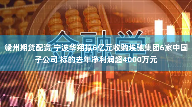赣州期货配资 宁波华翔拟6亿元收购埃驰集团6家中国子公司 标的去年净利润超4000万元